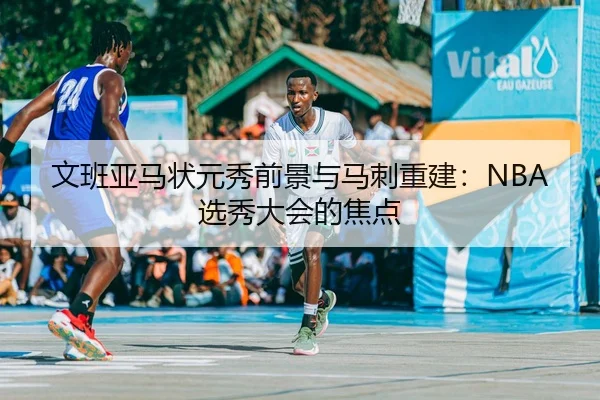 文班亚马状元秀前景与马刺重建：NBA选秀大会的焦点