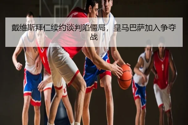 戴维斯拜仁续约谈判陷僵局，皇马巴萨加入争夺战