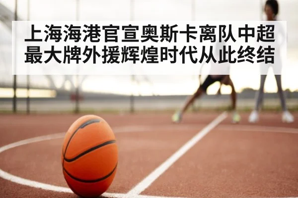 上海海港官宣奥斯卡离队中超最大牌外援辉煌时代从此终结