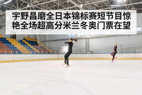 宇野昌磨全日本锦标赛短节目惊艳全场超高分米兰冬奥门票在望