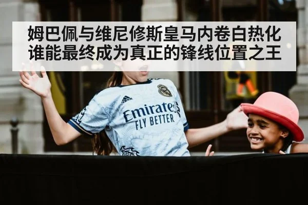 姆巴佩与维尼修斯皇马内卷白热化谁能最终成为真正的锋线位置之王