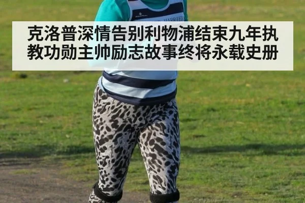 克洛普深情告别利物浦结束九年执教功勋主帅励志故事终将永载史册